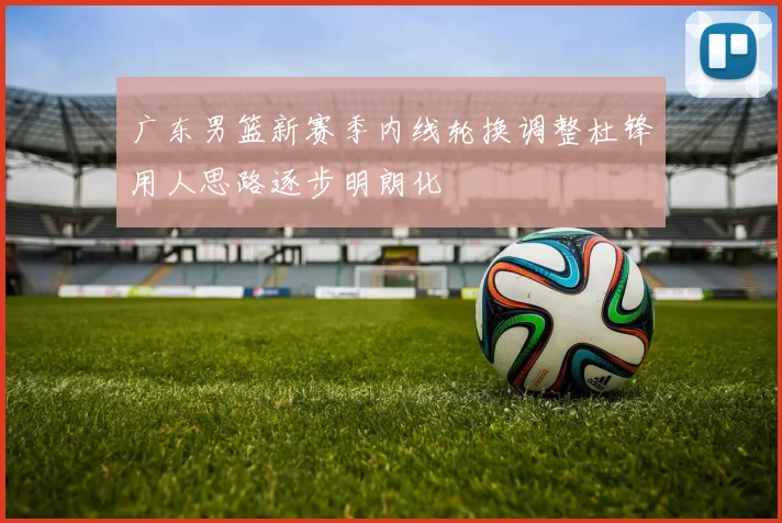 广东男篮新赛季内线轮换调整杜锋用人思路逐步明朗化