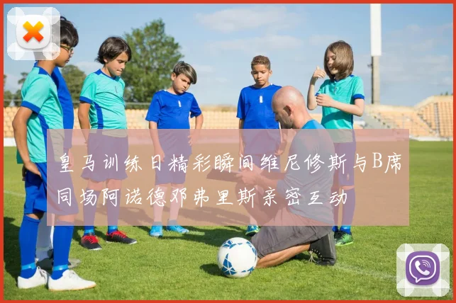 皇马训练日精彩瞬间维尼修斯与B席同场阿诺德邓弗里斯亲密互动