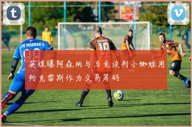 英媒曝阿森纳与马竞谈判小蜘蛛用约克雷斯作为交易筹码