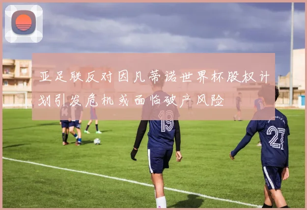 亚足联反对因凡蒂诺世界杯股权计划引发危机或面临破产风险