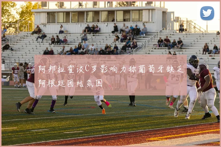 阿邦拉霍谈C罗影响力称葡萄牙缺乏阿根廷团结氛围