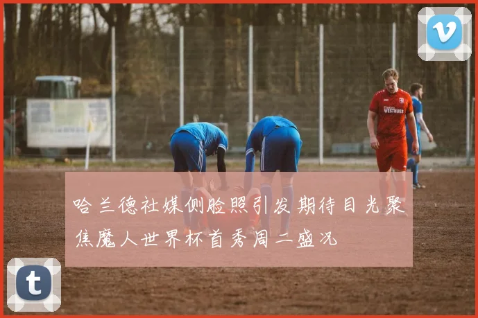 哈兰德社媒侧脸照引发期待目光聚焦魔人世界杯首秀周二盛况