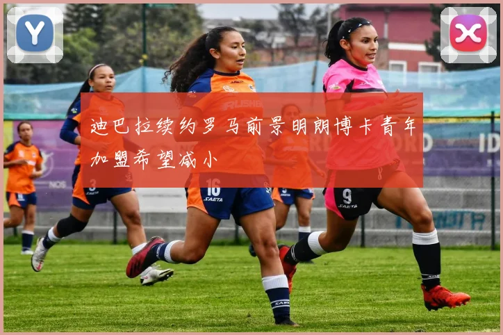 迪巴拉续约罗马前景明朗博卡青年加盟希望减小