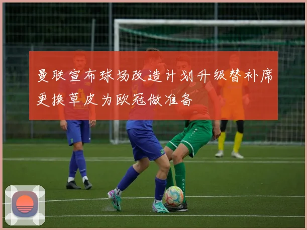 曼联宣布球场改造计划升级替补席更换草皮为欧冠做准备