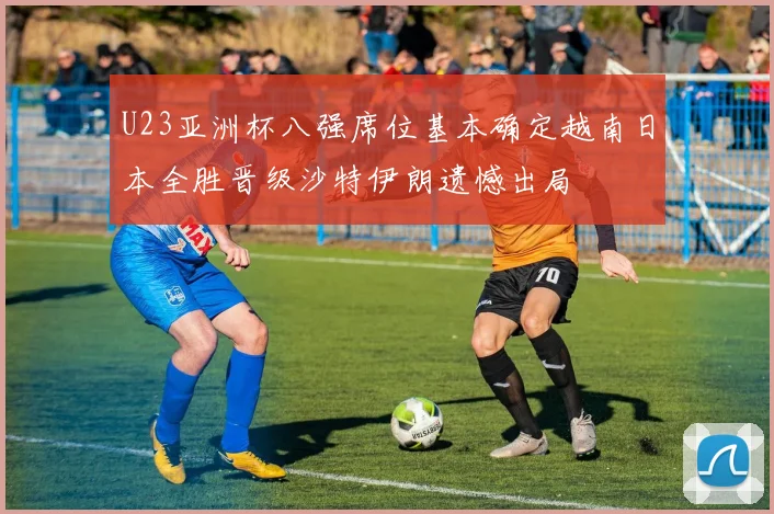 U23亚洲杯八强席位基本确定越南日本全胜晋级沙特伊朗遗憾出局
