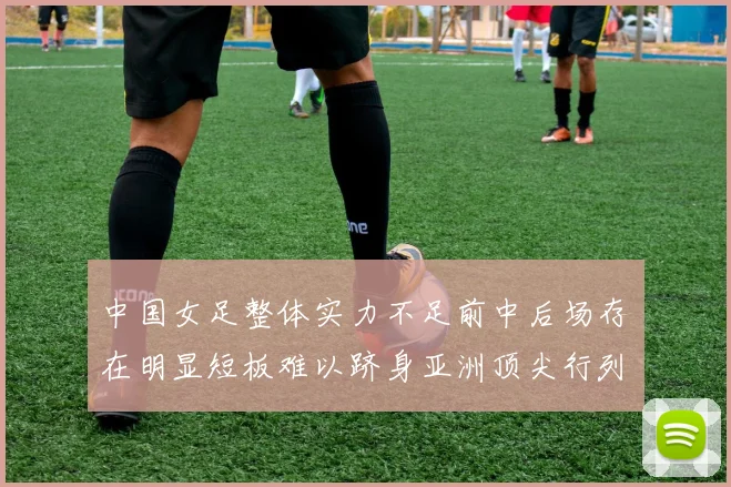 中国女足整体实力不足前中后场存在明显短板难以跻身亚洲顶尖行列