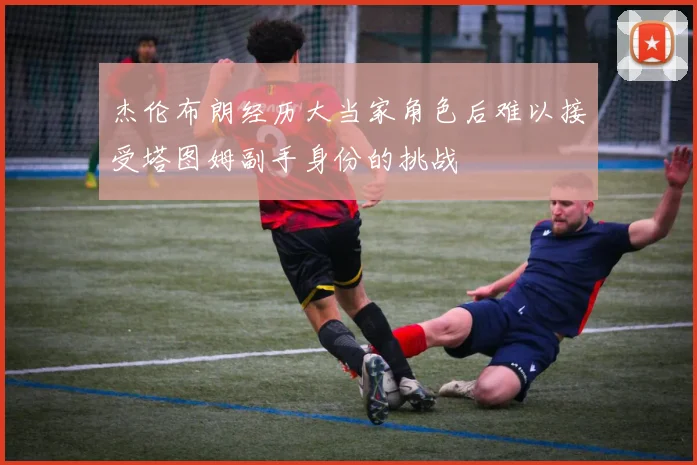 杰伦布朗经历大当家角色后难以接受塔图姆副手身份的挑战