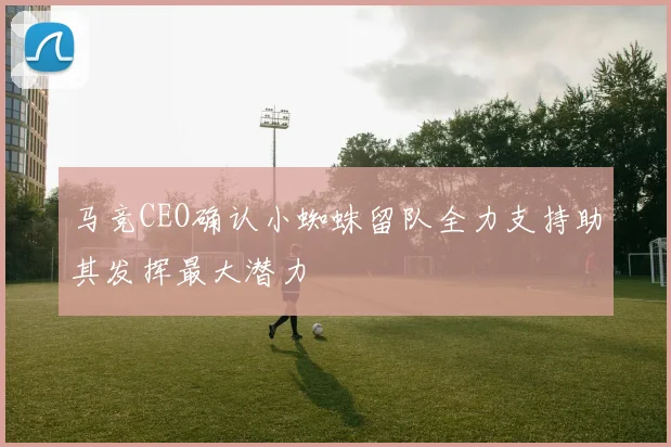 马竞CEO确认小蜘蛛留队全力支持助其发挥最大潜力