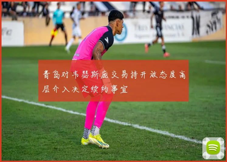 青岛对韦瑟斯庞交易持开放态度高层介入决定续约事宜