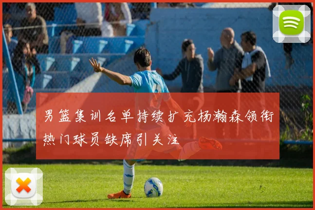 男篮集训名单持续扩充杨瀚森领衔热门球员缺席引关注