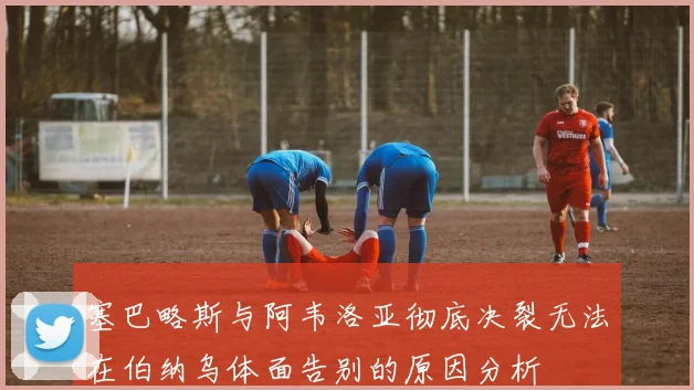 塞巴略斯与阿韦洛亚彻底决裂无法在伯纳乌体面告别的原因分析