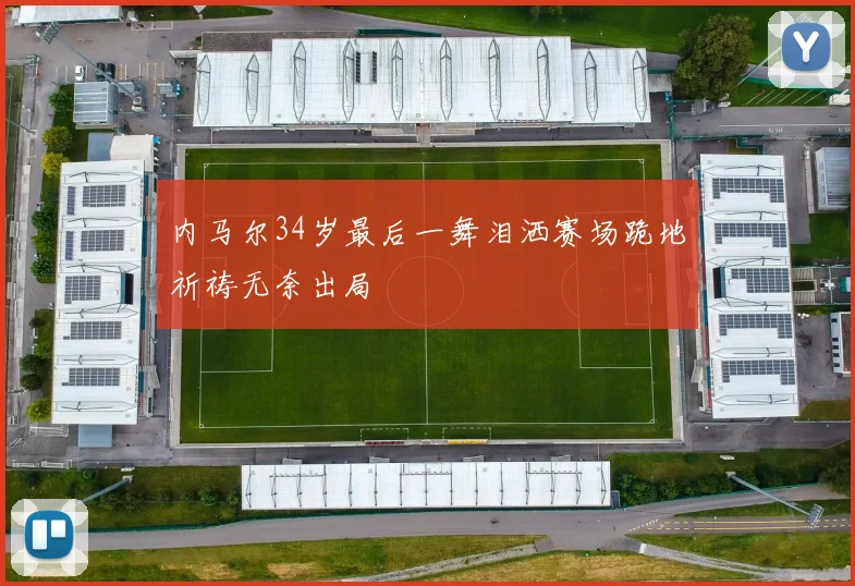 内马尔34岁最后一舞泪洒赛场跪地祈祷无奈出局