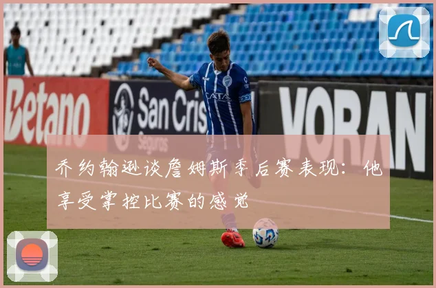 乔约翰逊谈詹姆斯季后赛表现：他享受掌控比赛的感觉
