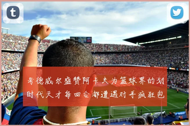 考德威尔盛赞阿卡夫为篮球界的划时代天才每回合都遭遇对手疯狂包夹挑战