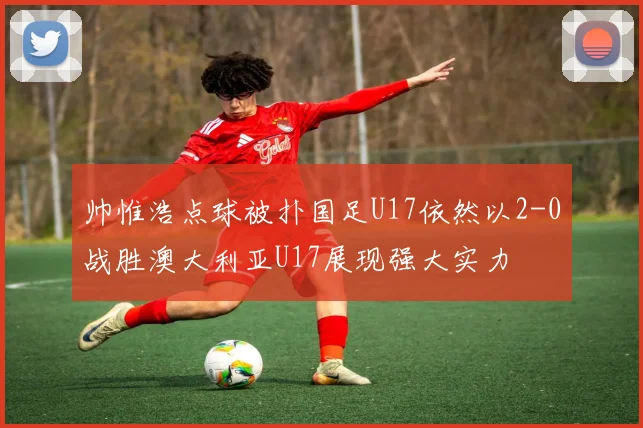 帅惟浩点球被扑国足U17依然以2-0战胜澳大利亚U17展现强大实力