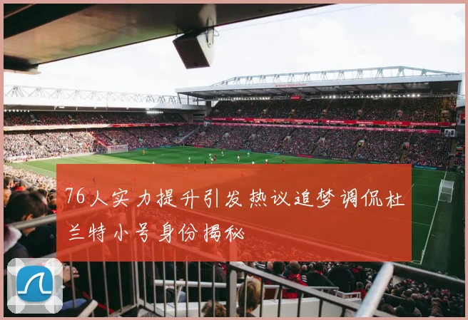76人实力提升引发热议追梦调侃杜兰特小号身份揭秘
