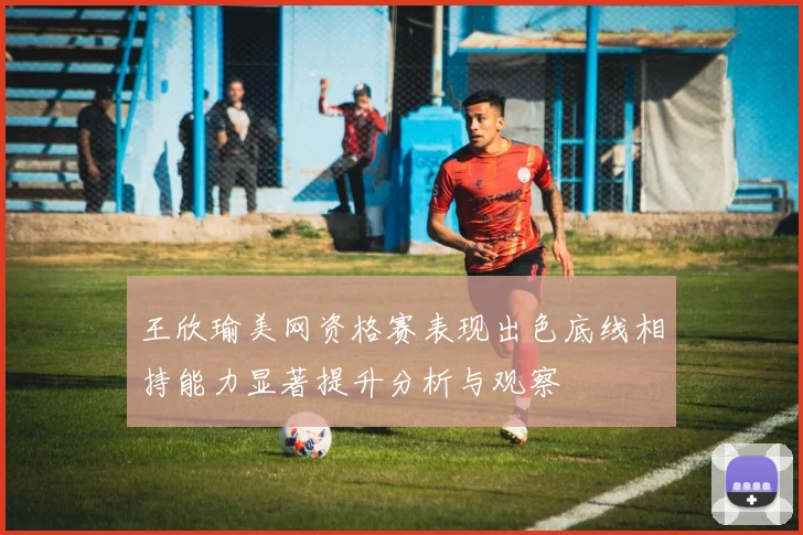王欣瑜美网资格赛表现出色底线相持能力显著提升分析与观察