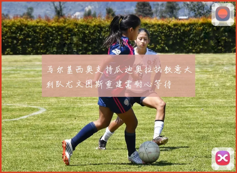 马尔基西奥支持瓜迪奥拉执教意大利队尤文图斯重建需耐心等待