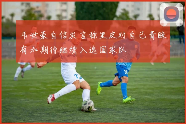 韦世豪自信发言称里皮对自己青睐有加期待继续入选国家队
