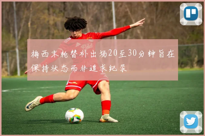 梅西末轮替补出场20至30分钟旨在保持状态而非追求纪录
