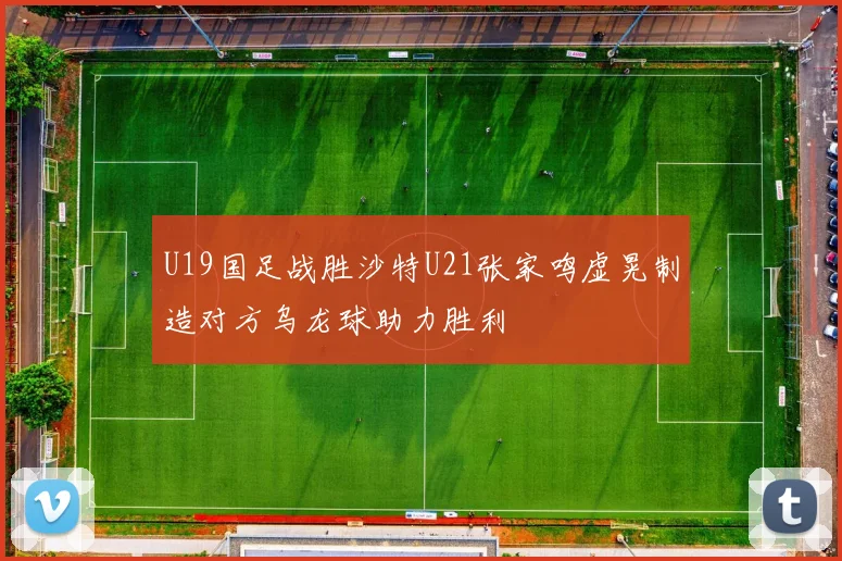 U19国足战胜沙特U21张家鸣虚晃制造对方乌龙球助力胜利