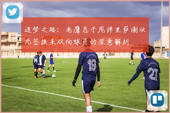 追梦之路：老鹰急于甩掉里萨谢状元签换来双向球员的深意解析