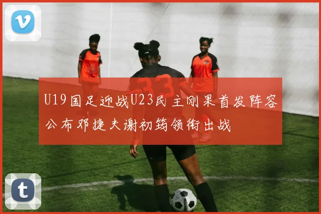 U19国足迎战U23民主刚果首发阵容公布邓捷夫谢初筠领衔出战