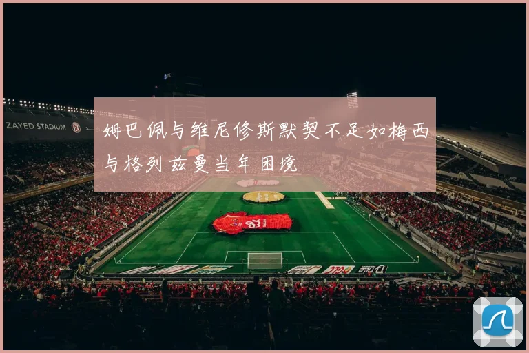 姆巴佩与维尼修斯默契不足如梅西与格列兹曼当年困境